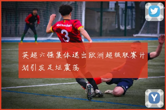 英超六强集体退出欧洲超级联赛计划引发足坛震荡