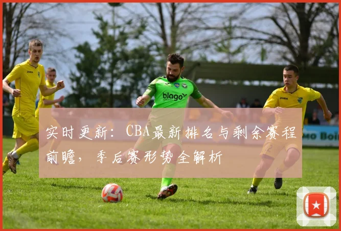 实时更新：CBA最新排名与剩余赛程前瞻，季后赛形势全解析