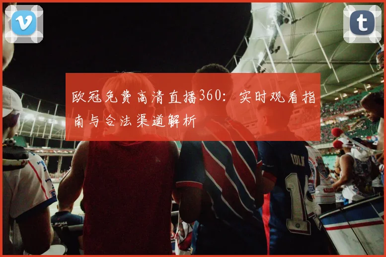 欧冠免费高清直播360:实时观看指南与合法渠道解析