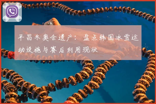 平昌冬奥会遗产：盘点韩国冰雪运动设施与赛后利用现状