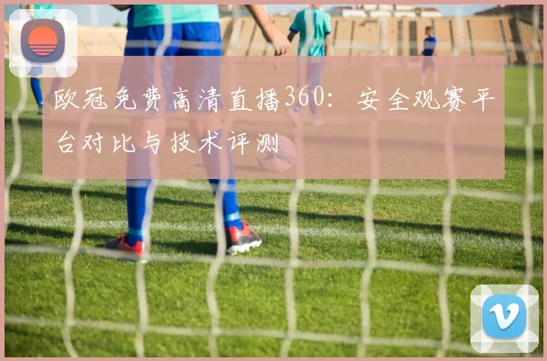 欧冠免费高清直播360:安全观赛平台对比与技术评测