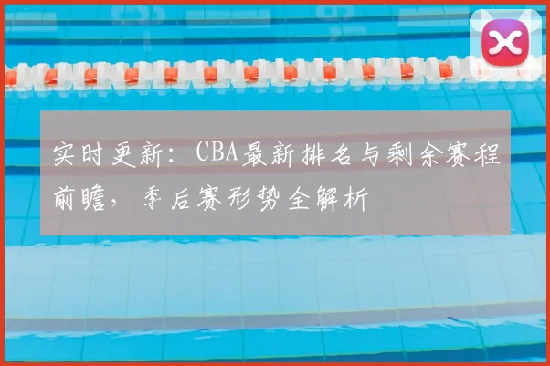 实时更新:CBA最新排名与剩余赛程前瞻,季后赛形势全解析