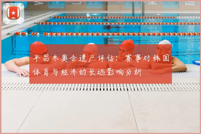 平昌冬奥会遗产评估：赛事对韩国体育与经济的长远影响分析