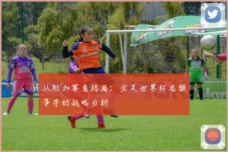 从附加赛看格局：女足世界杯名额争夺的战略分析