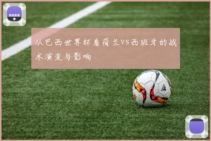 从巴西世界杯看荷兰vs西班牙的战术演变与影响
