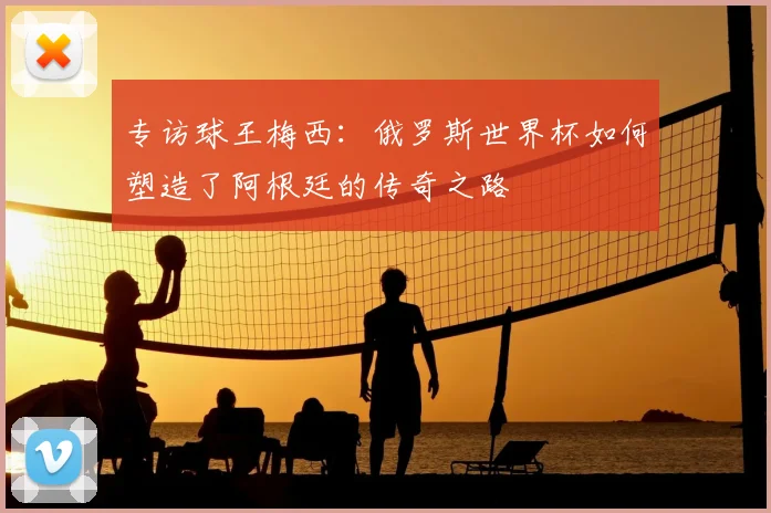 专访球王梅西:俄罗斯世界杯如何塑造了阿根廷的传奇之路