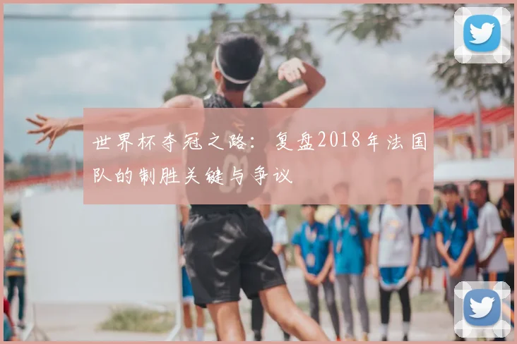 世界杯夺冠之路:复盘2018年法国队的制胜关键与争议