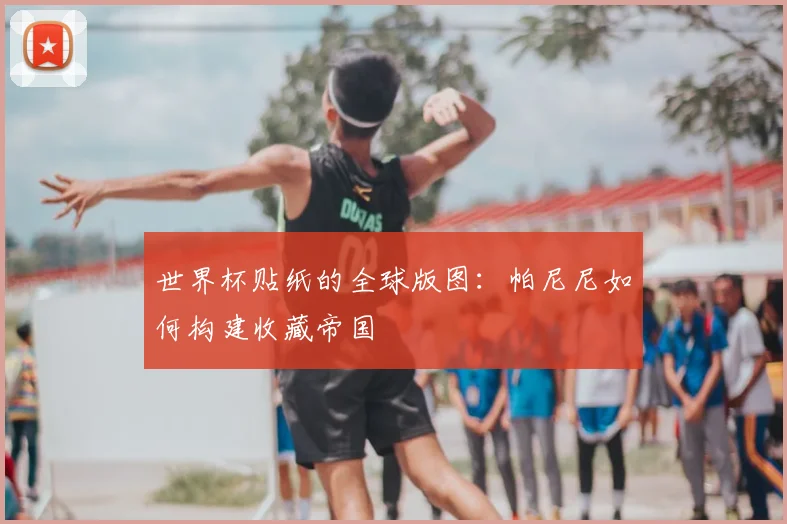 世界杯贴纸的全球版图:帕尼尼如何构建收藏帝国