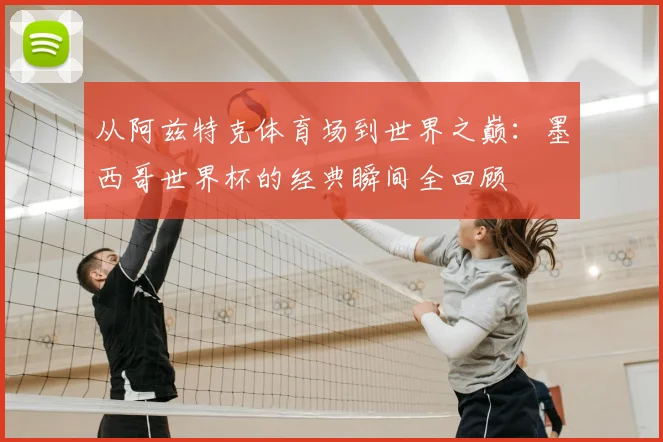 从阿兹特克体育场到世界之巅：墨西哥世界杯的经典瞬间全回顾