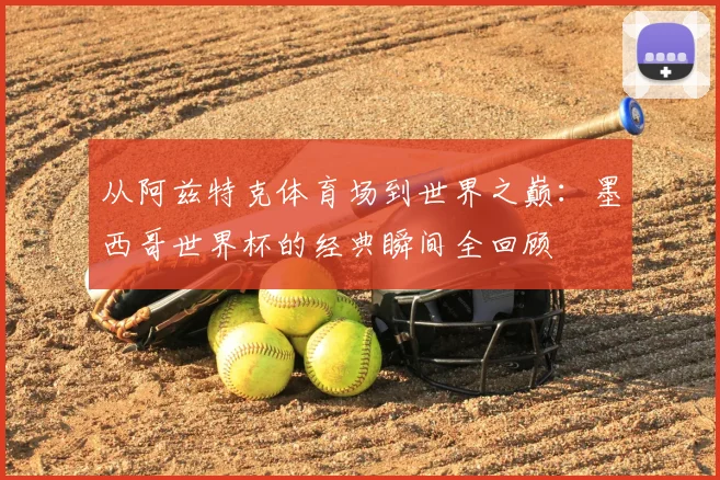 从阿兹特克体育场到世界之巅：墨西哥世界杯的经典瞬间全回顾