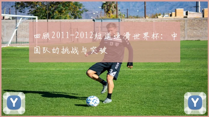 回顾2011-2012短道速滑世界杯：中国队的挑战与突破