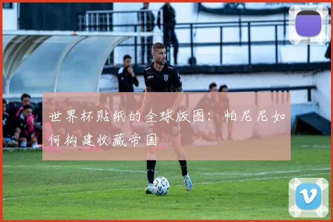 世界杯贴纸的全球版图:帕尼尼如何构建收藏帝国