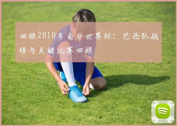回顾2010年南非世界杯：巴西队战绩与关键比赛回顾