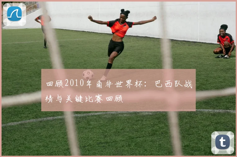 回顾2010年南非世界杯：巴西队战绩与关键比赛回顾