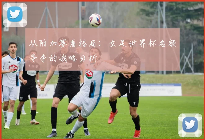 从附加赛看格局：女足世界杯名额争夺的战略分析