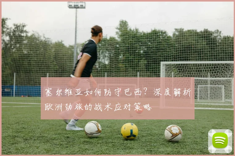 塞尔维亚如何防守巴西?深度解析欧洲劲旅的战术应对策略