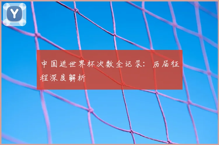 中国进世界杯次数全记录:历届征程深度解析