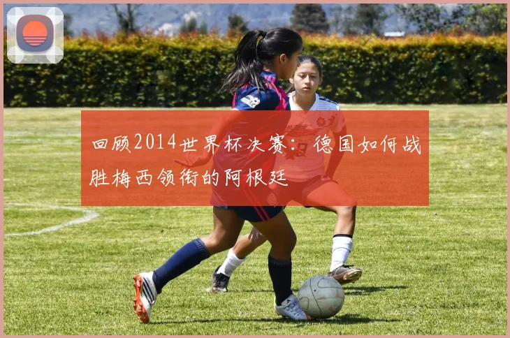 回顾2014世界杯决赛：德国如何战胜梅西领衔的阿根廷